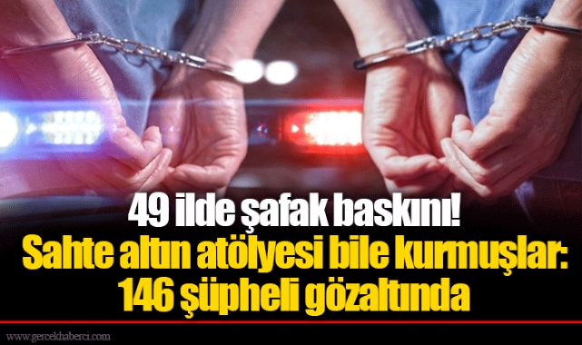 49 ilde şafak baskını! Sahte altın atölyesi bile kurmuşlar: 146 şüpheli gözaltında