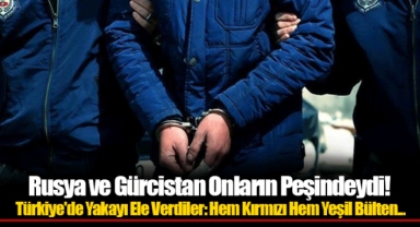 Rusya ve Gürcistan Onların Peşindeydi! Türkiye'de Yakayı Ele Verdiler: Hem Kırmızı Hem Yeşil Bülten...