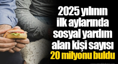 2025 yılının ilk aylarında sosyal yardım alan kişi sayısı 20 milyonu buldu