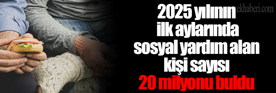 2025 yılının ilk aylarında sosyal yardım alan kişi sayısı 20 milyonu buldu