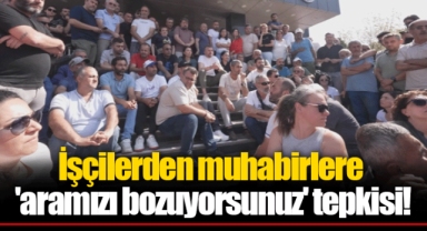 İşçilerden muhabirlere 'aramızı bozuyorsunuz' tepkisi!