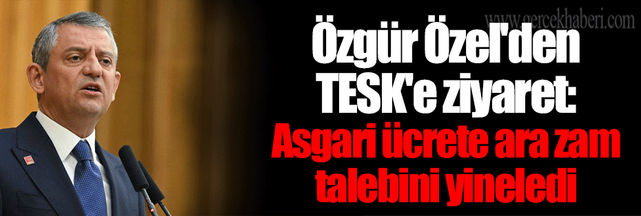 Özgür Özel'den TESK'e ziyaret: Asgari ücrete ara zam talebini yineledi