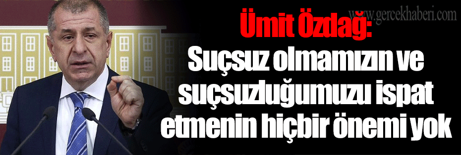Ümit Özdağ: Suçsuz olmamızın ve suçsuzluğumuzu ispat etmenin hiçbir önemi yok