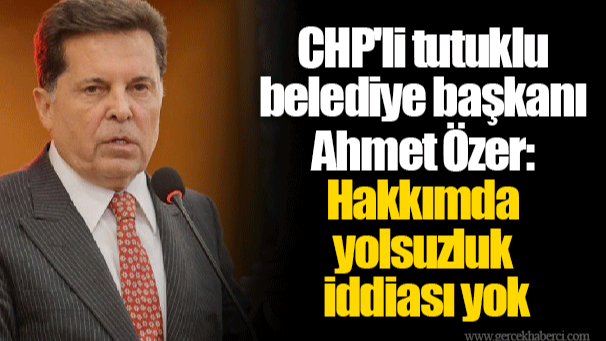 CHP'li tutuklu belediye başkanı Ahmet Özer:  Hakkımda yolsuzluk iddiası yok