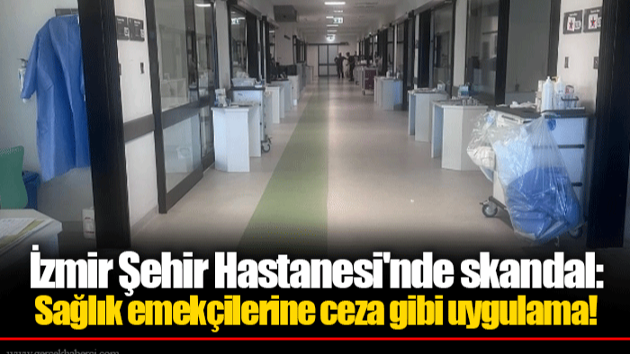 İzmir Şehir Hastanesi'nde skandal: Sağlık emekçilerine ceza gibi uygulama!