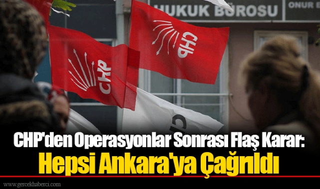 CHP'den Operasyonlar Sonrası Flaş Karar: Hepsi Ankara'ya Çağrıldı