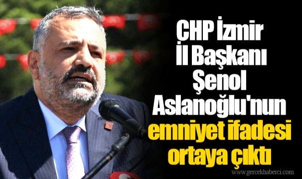 CHP İzmir İl Başkanı Şenol Aslanoğlu'nun emniyet ifadesi ortaya çıktı