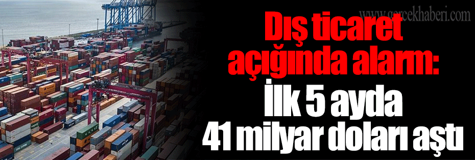 Dış ticaret açığında alarm: İlk 5 ayda 41 milyar doları aştı