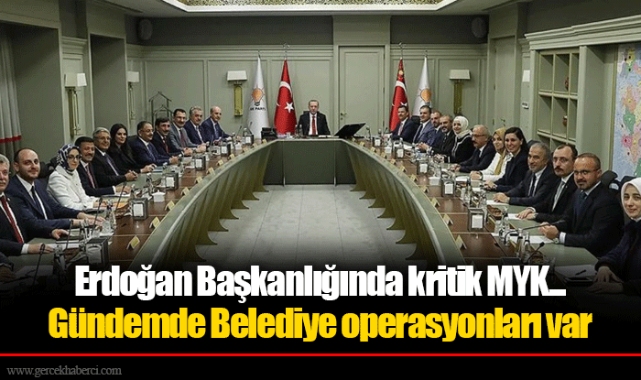 Erdoğan Başkanlığında kritik MYK... Gündemde Belediye operasyonları var