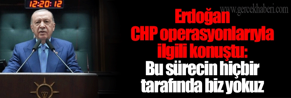 Erdoğan CHP operasyonlarıyla ilgili konuştu: Bu sürecin hiçbir tarafında biz yokuz