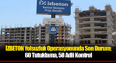 İZBETON Yolsuzluk Operasyonunda Son Durum: 60 Tutuklama, 58 Adli Kontrol