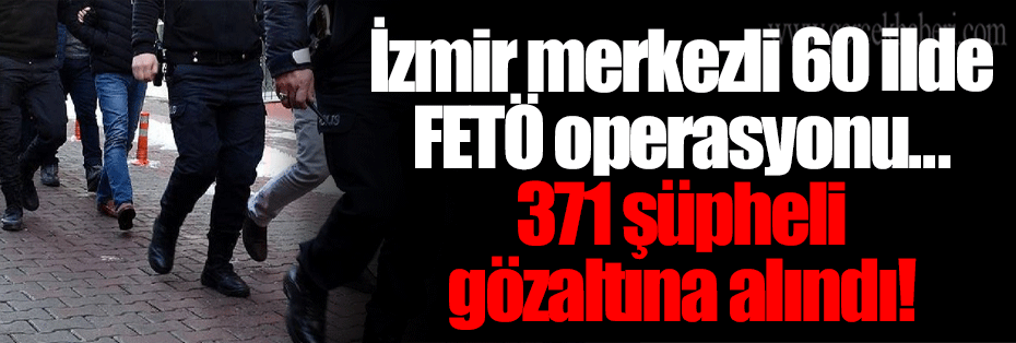 İzmir merkezli 60 ilde FETÖ operasyonu... 371 şüpheli gözaltına alındı!