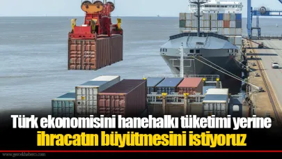 Türk ekonomisini hanehalkı tüketimi yerine ihracatın büyütmesini istiyoruz