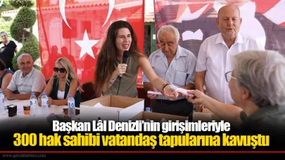 Başkan Lâl Denizli’nin girişimleriyle 300 hak sahibi vatandaş tapularına kavuştu