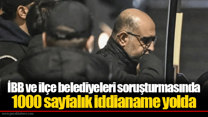 İBB ve ilçe belediyeleri soruşturmasında 1000 sayfalık iddianame yolda