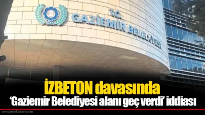 İZBETON davasında ‘Gaziemir Belediyesi alanı geç verdi’ iddiası