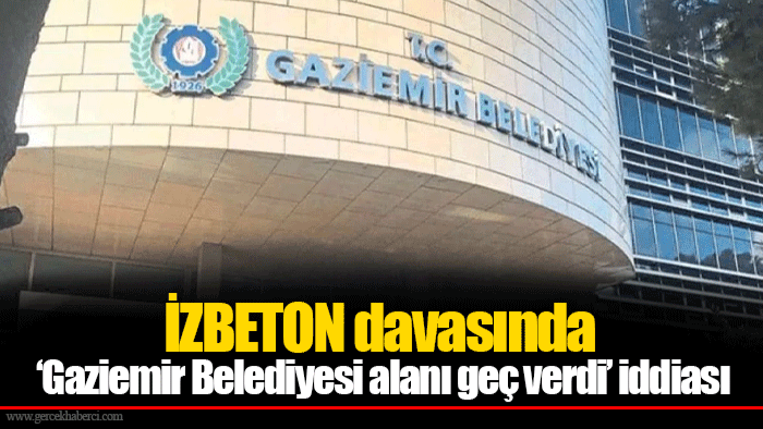 İZBETON davasında ‘Gaziemir Belediyesi alanı geç verdi’ iddiası