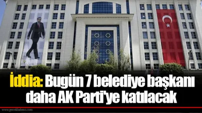 İddia: Bugün 7 belediye başkanı daha AK Parti'ye katılacak