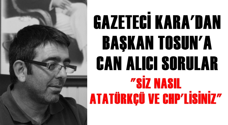 GAZETECİ KARA'DAN BAŞKAN TOSUN'A: ''SİZ NASIL ATATÜRKÇÜ VE CHP'LİSİNİZ''