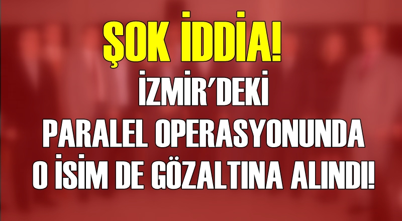 ŞOK İDDİA! İZMİR'DEKİ PARALEL OPERASYONUNDA O İSİM DE GÖZALTINDA