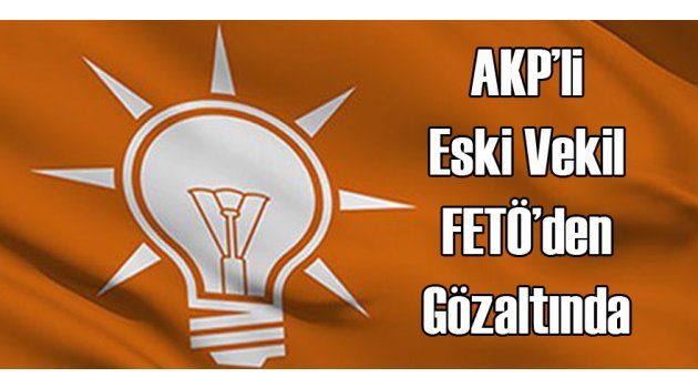 AKP&#039;lİ Eski Vekil FETÖ&#039;den Gözaltında
