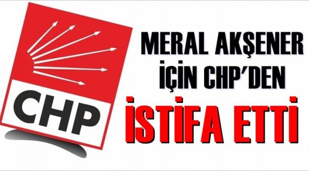 Meral Akşener için CHP'den istifa etti