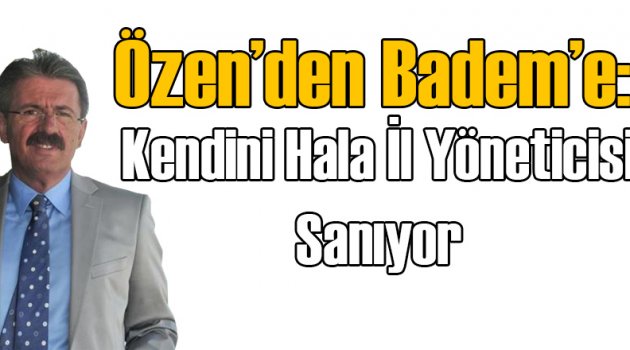 Özen'den Badem'e: Kendisini Hala İl Yöneticisi Sanıyor
