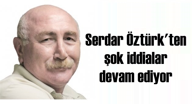 SERDAR ÖZTÜRK'TEN ÇARPICI İDDİALAR DEVAM EDİYOR