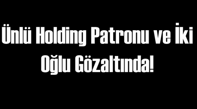 Ünlü Holding Patronu ve 2 Oğlu Gözaltında