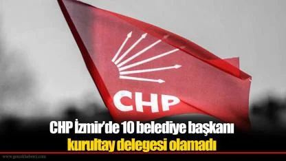 CHP İzmir’de 10 belediye başkanı kurultay delegesi olamadı