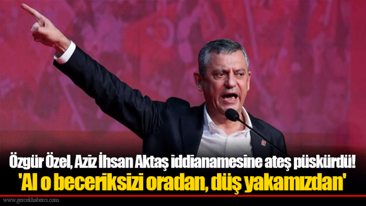 Özgür Özel, Aziz İhsan Aktaş iddianamesine ateş püskürdü! &#039;Al o beceriksizi oradan, düş yakamızdan&#039;