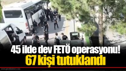 45 ilde dev FETÖ operasyonu! 67 kişi tutuklandı