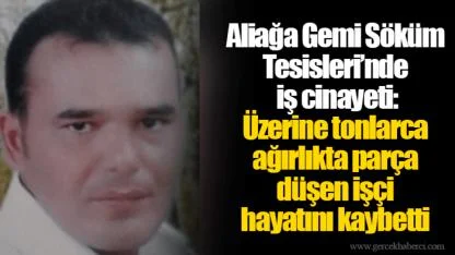 Aliağa Gemi Söküm Tesisleri’nde iş cinayeti: Üzerine tonlarca ağırlıkta parça düşen işçi hayatını kaybetti