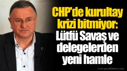 CHP'de kurultay krizi bitmiyor: Lütfü Savaş ve delegelerden yeni hamle