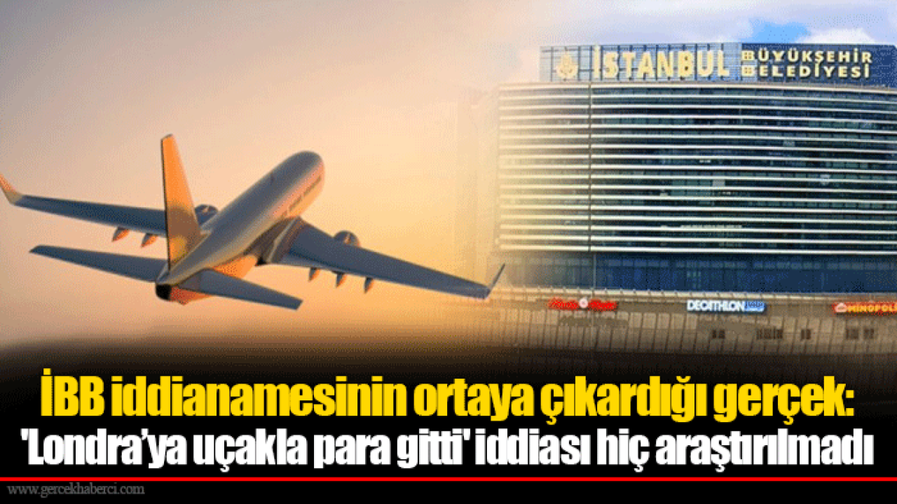 İBB iddianamesinin ortaya çıkardığı gerçek: &#039;Londra’ya uçakla para gitti&#039; iddiası hiç araştırılmadı