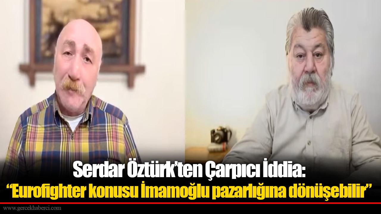 Serdar Öztürk’ten Çarpıcı İddia: “Eurofighter konusu İmamoğlu pazarlığına dönüşebilir”