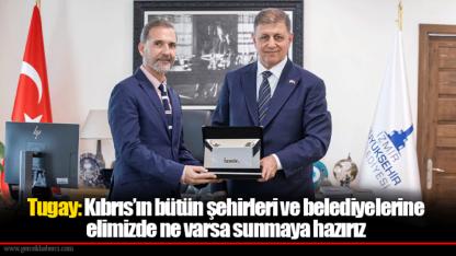 Tugay: Kıbrıs’ın bütün şehirleri ve belediyelerine elimizde ne varsa sunmaya hazırız