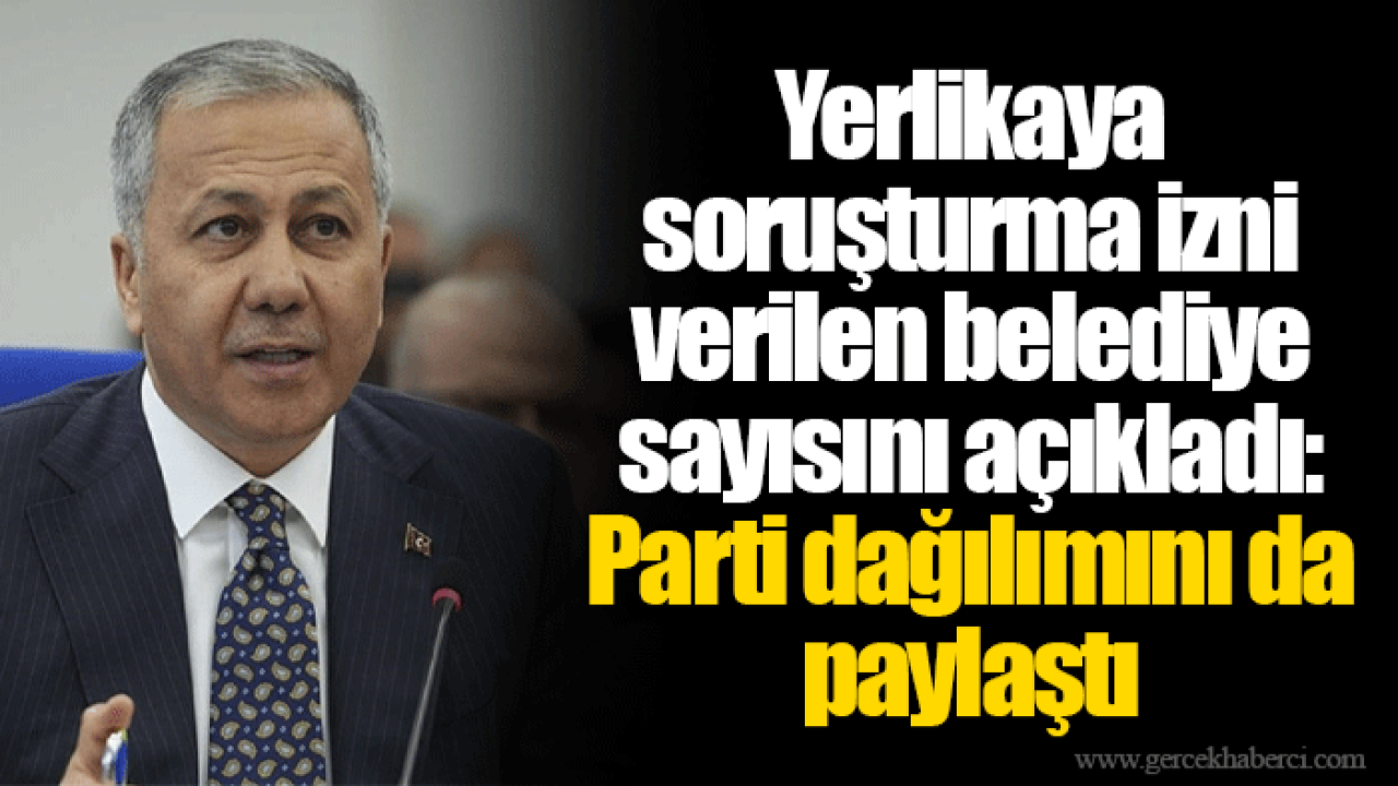 Yerlikaya soruşturma izni verilen belediye sayısını açıkladı: Parti dağılımını da paylaştı