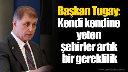 Başkan Tugay: Kendi kendine yeten  şehirler artık  bir gereklilik