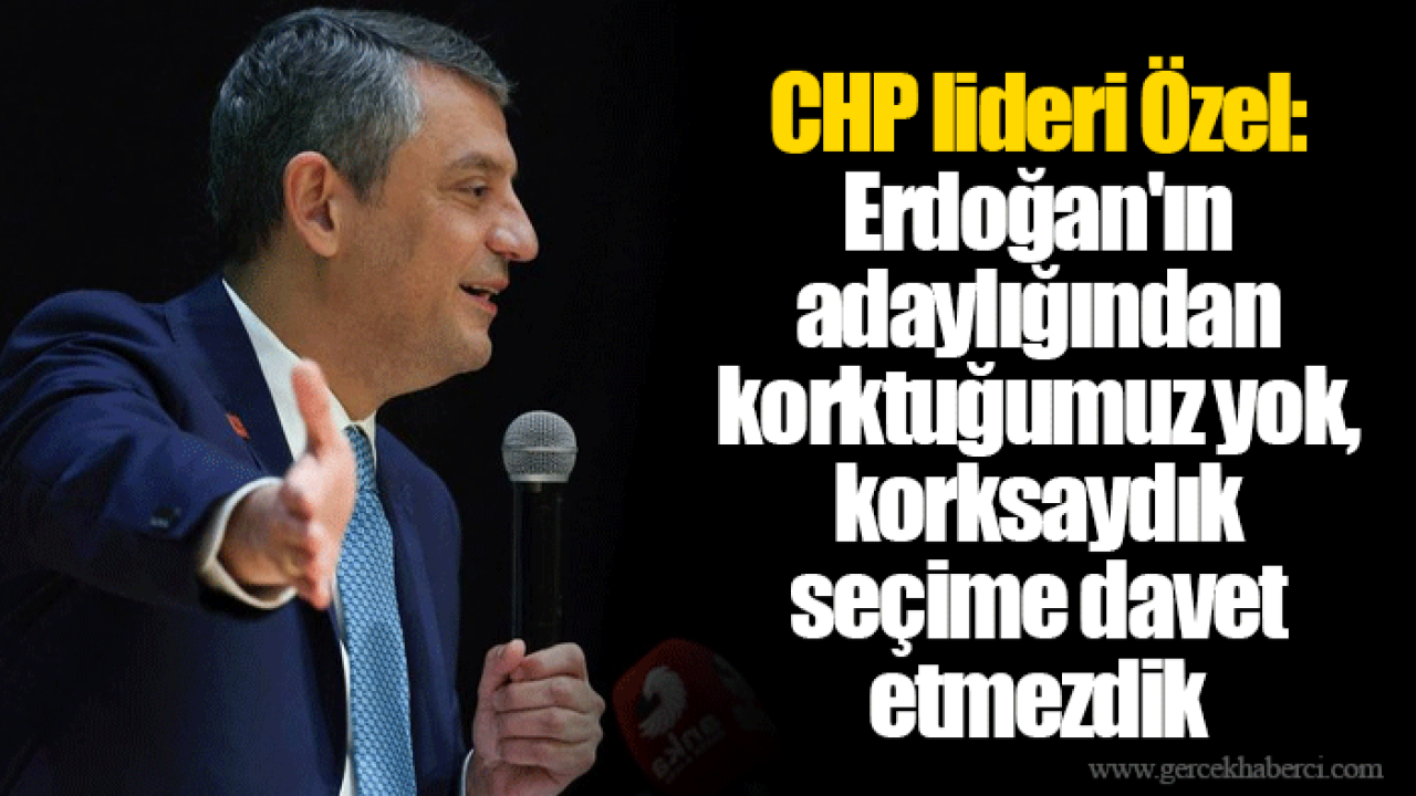 CHP lideri Özel: Erdoğan'ın adaylığından korktuğumuz yok, korksaydık seçime davet etmezdik