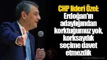 CHP lideri Özel: Erdoğan'ın adaylığından korktuğumuz yok, korksaydık seçime davet etmezdik