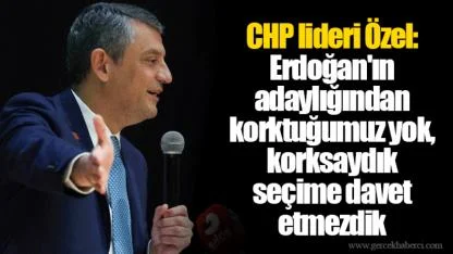 CHP lideri Özel: Erdoğan'ın adaylığından korktuğumuz yok, korksaydık seçime davet etmezdik