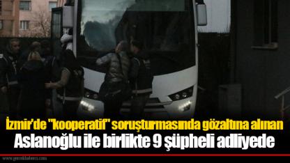 İzmir'de "kooperatif" soruşturmasında gözaltına alınan Aslanoğlu ile birlikte 9 şüpheli adliyede