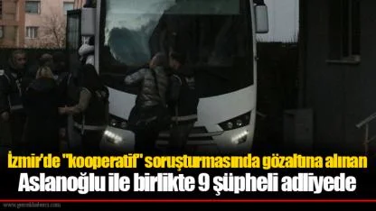 İzmir'de "kooperatif" soruşturmasında gözaltına alınan Aslanoğlu ile birlikte 9 şüpheli adliyede