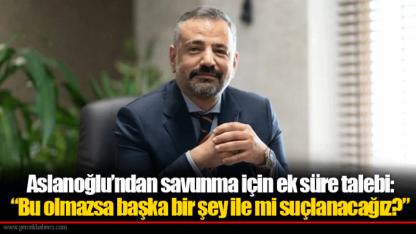 Aslanoğlu’ndan savunma için ek süre talebi: “Bu olmazsa başka bir şey ile mi suçlanacağız?”
