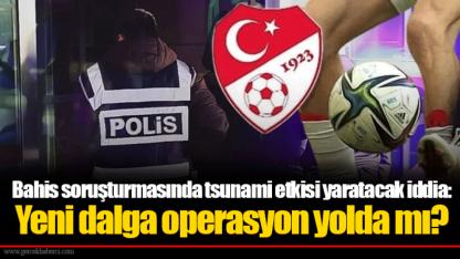 Bahis soruşturmasında tsunami etkisi yaratacak iddia: Yeni dalga operasyon yolda mı?