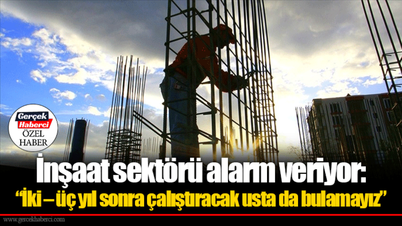 İnşaat sektörü alarm veriyor: “İki – üç yıl sonra çalıştıracak usta da bulamayız”