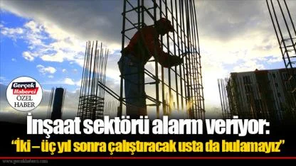 İnşaat sektörü alarm veriyor: “İki – üç yıl sonra çalıştıracak usta da bulamayız”