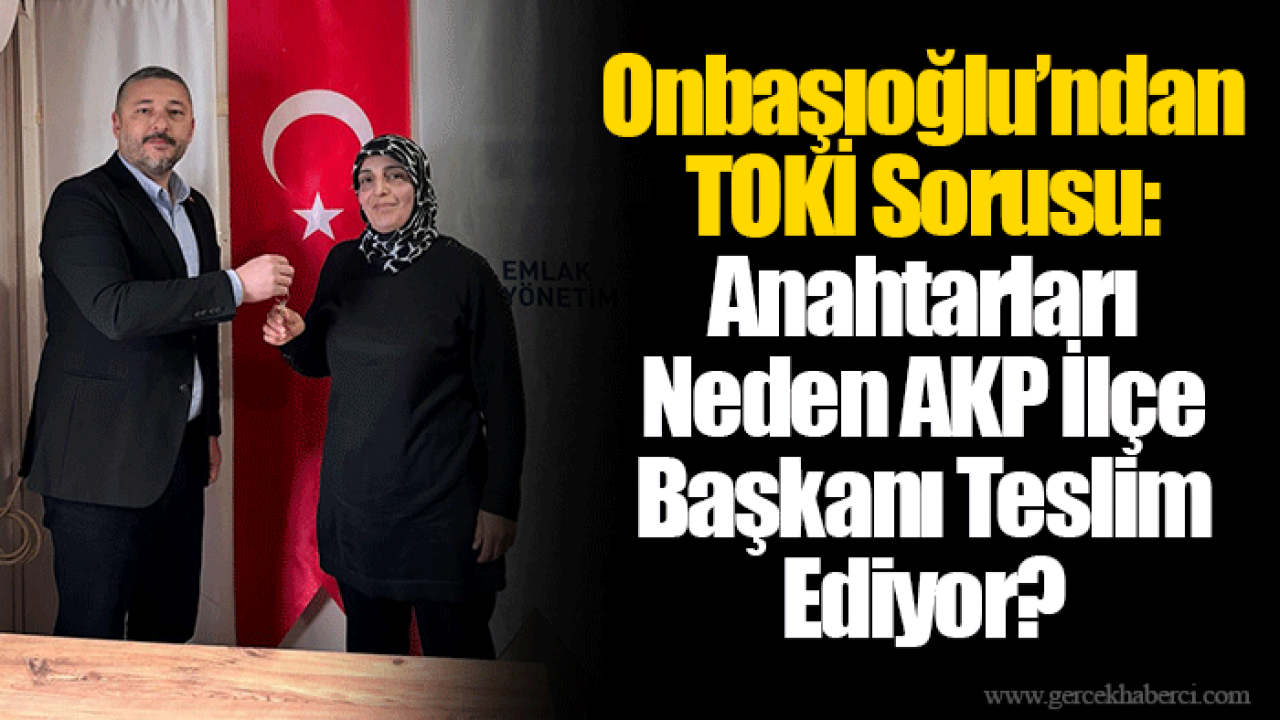 Onbaşıoğlu’ndan TOKİ Sorusu: Anahtarları Neden AKP İlçe Başkanı Teslim Ediyor?