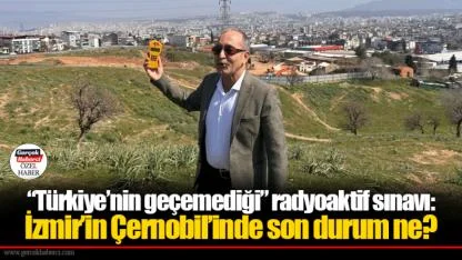 “Türkiye’nin geçemediği” radyoaktif sınavı:  İzmir’in Çernobil’inde son durum ne?